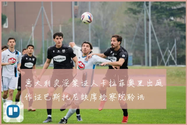 意大利卖淫案证人卡拉菲奥里出庭作证巴斯托尼缺席检察院聆讯