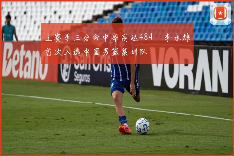 上赛季三分命中率高达484偰李永炜首次入选中国男篮集训队