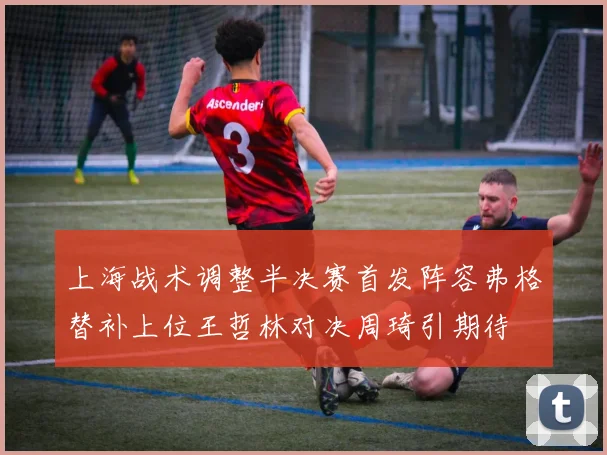 上海战术调整半决赛首发阵容弗格替补上位王哲林对决周琦引期待