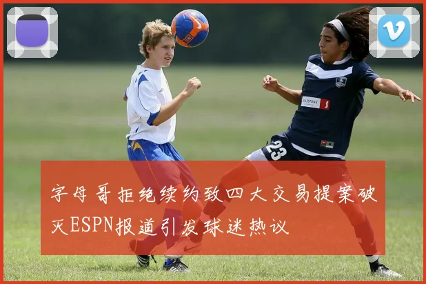 字母哥拒绝续约致四大交易提案破灭ESPN报道引发球迷热议