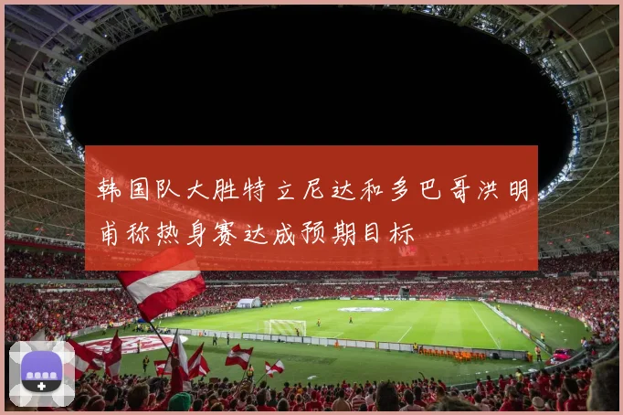 韩国队大胜特立尼达和多巴哥洪明甫称热身赛达成预期目标