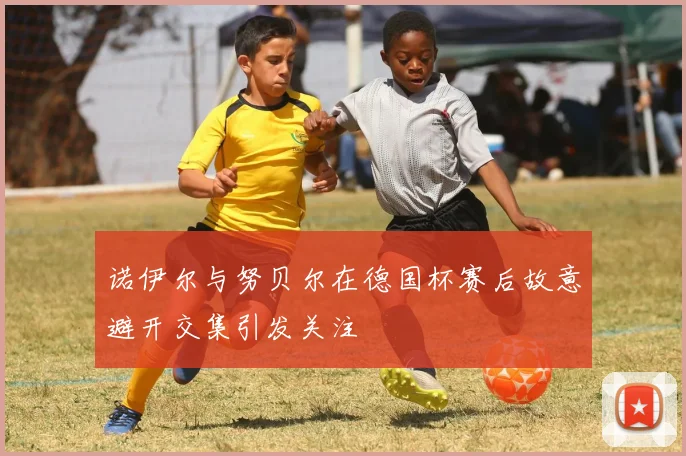 诺伊尔与努贝尔在德国杯赛后故意避开交集引发关注