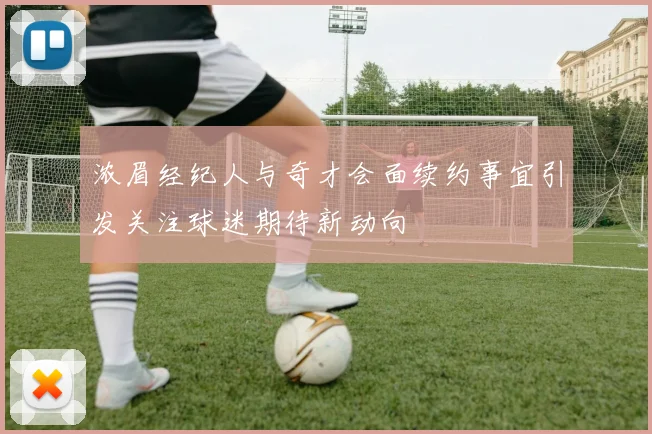 浓眉经纪人与奇才会面续约事宜引发关注球迷期待新动向