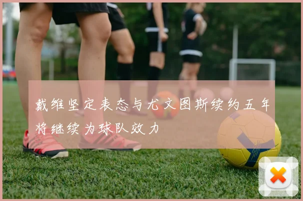 戴维坚定表态与尤文图斯续约五年将继续为球队效力