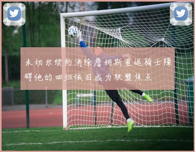 米切尔续约消除詹姆斯重返骑士障碍他的回归依旧成为联盟焦点