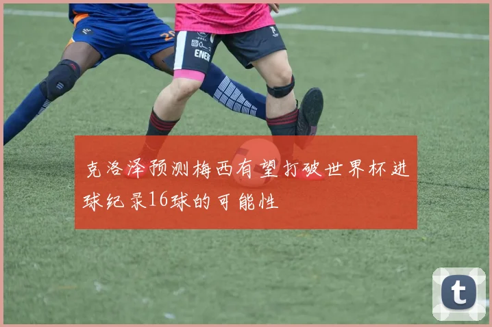 克洛泽预测梅西有望打破世界杯进球纪录16球的可能性