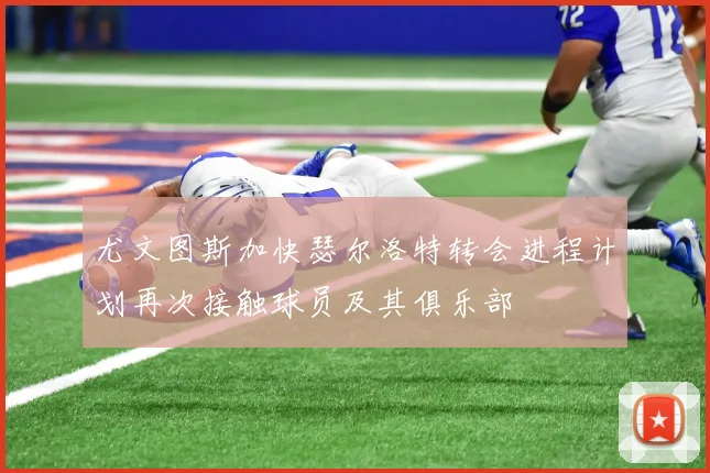 尤文图斯加快瑟尔洛特转会进程计划再次接触球员及其俱乐部