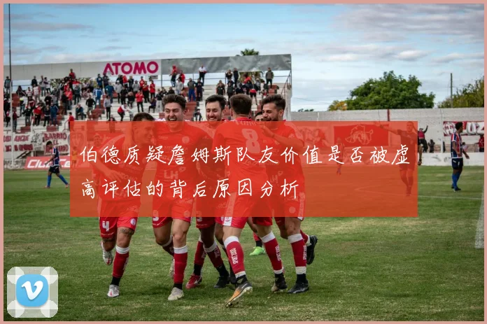 伯德质疑詹姆斯队友价值是否被虚高评估的背后原因分析
